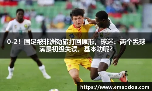 0-2！国足被非洲劲旅打回原形，球迷：两个丢球满是初级失误，基本功呢？